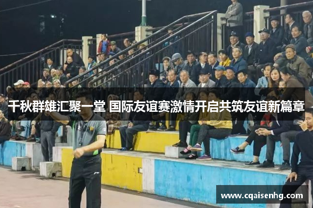 千秋群雄汇聚一堂 国际友谊赛激情开启共筑友谊新篇章