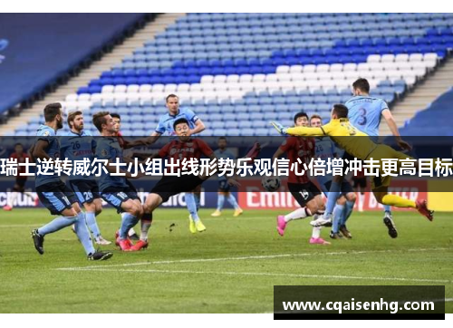 瑞士逆转威尔士小组出线形势乐观信心倍增冲击更高目标