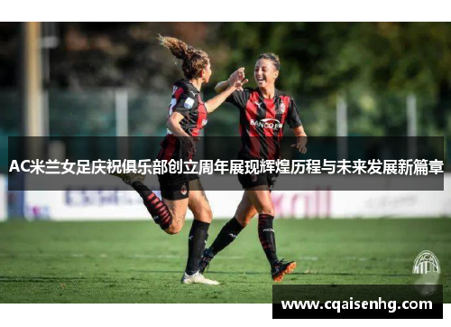 AC米兰女足庆祝俱乐部创立周年展现辉煌历程与未来发展新篇章