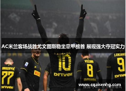 AC米兰客场战胜尤文图斯稳坐意甲榜首 展现强大夺冠实力